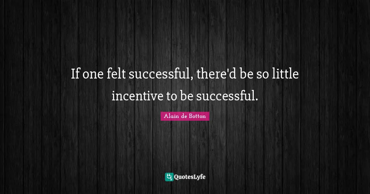 If one felt successful, there'd be so little incentive to be successful.