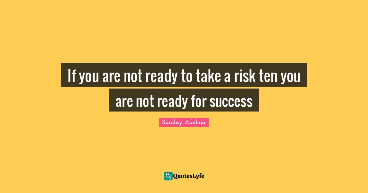 If you are not ready to take a risk ten you are not ready for success