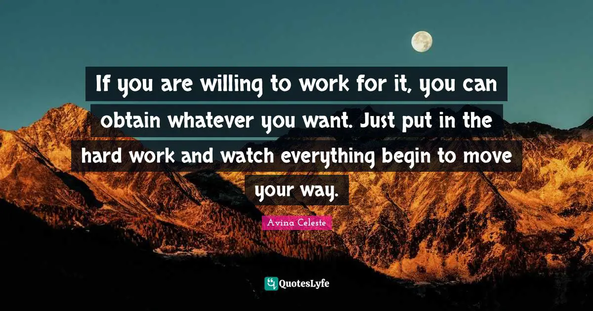 If you are willing to work for it, you can obtain whatever you want. Just put in the hard work and watch everything begin to move your way.