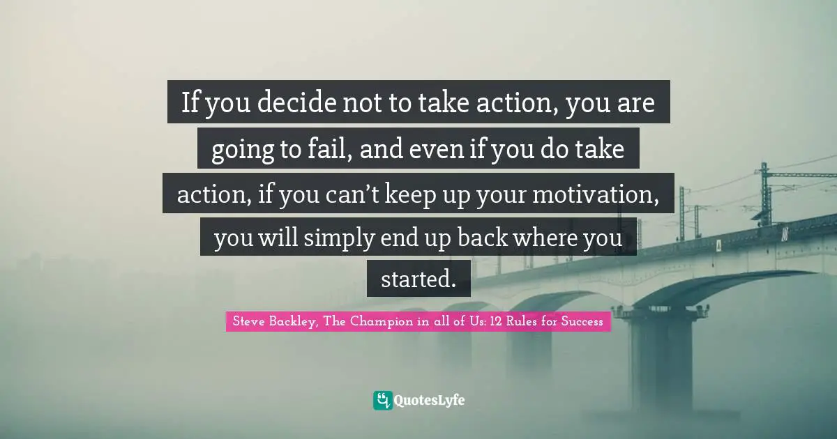 If you decide not to take action, you are going to fail, and even if you do take action, if you can’t keep up your motivation, you will simply end up back where you started.