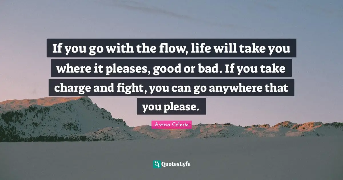 If you go with the flow, life will take you where it pleases, good or bad. If you take charge and fight, you can go anywhere that you please.