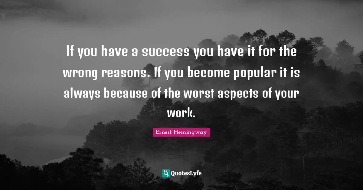 If you have a success you have it for the wrong reasons. If you become popular it is always because of the worst aspects of your work.