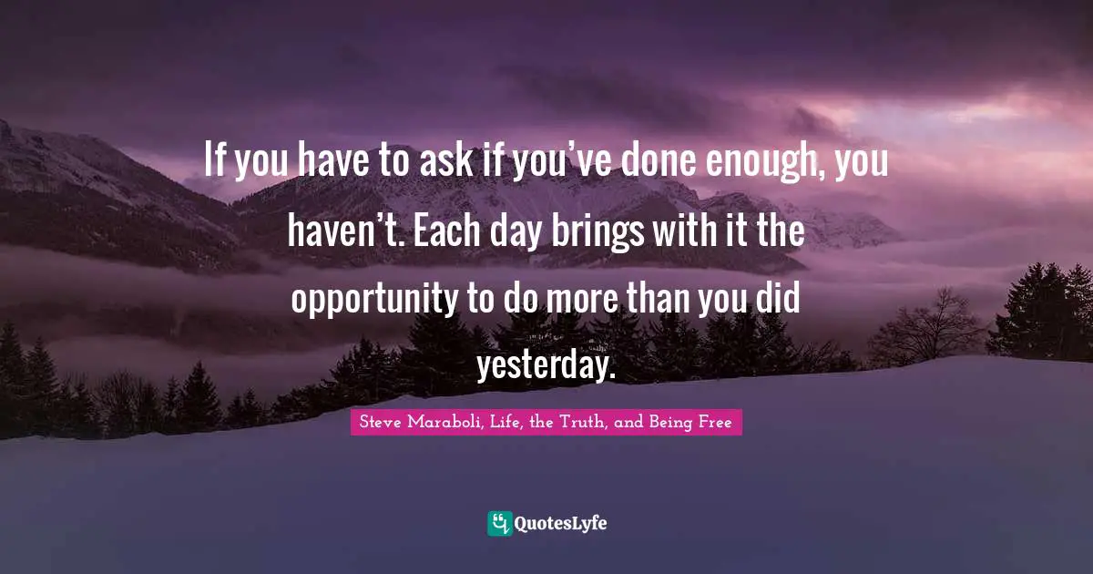 If you have to ask if you’ve done enough, you haven’t. Each day brings with it the opportunity to do more than you did yesterday.