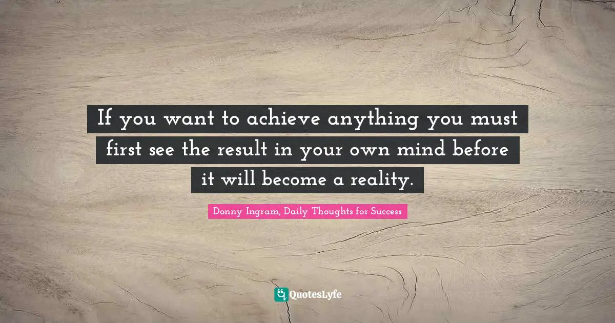 If you want to achieve anything you must first see the result in your own mind before it will become a reality.