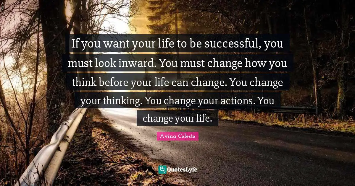 If you want your life to be successful, you must look inward. You must change how you think before your life can change. You change your thinking. You change your actions. You change your life.
