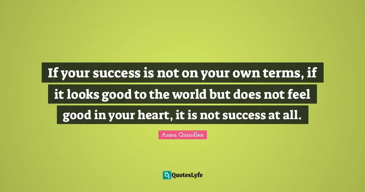 If your success is not on your own terms, if it looks good to the world but does not feel good in your heart, it is not success at all.