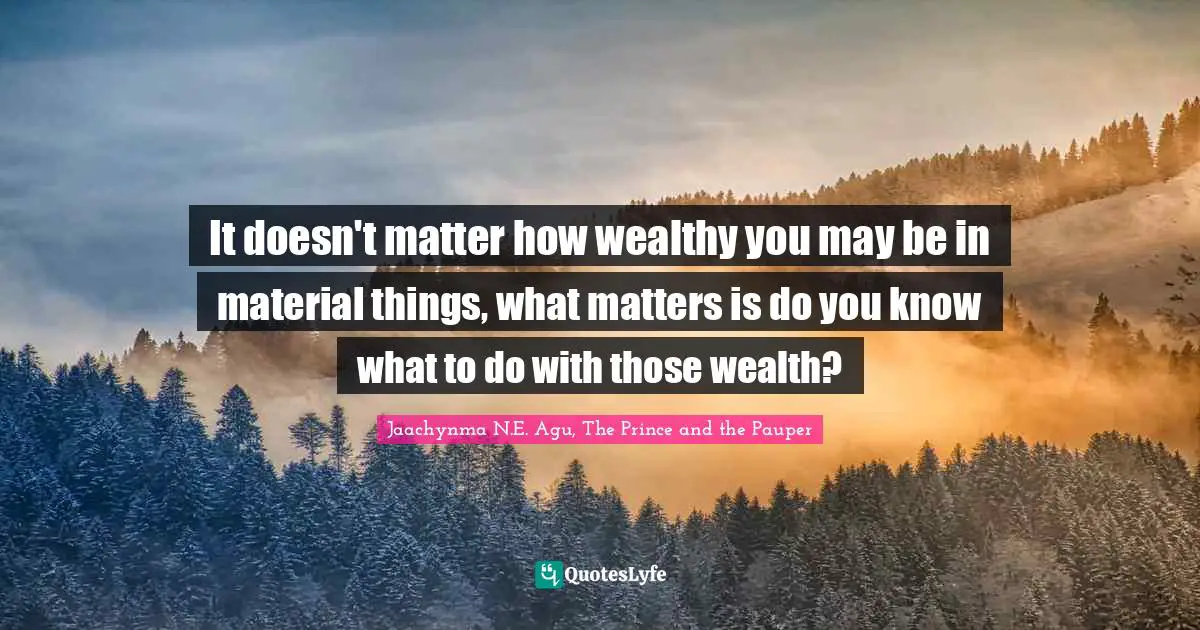 It doesn't matter how wealthy you may be in material things, what matters is do you know what to do with those wealth?