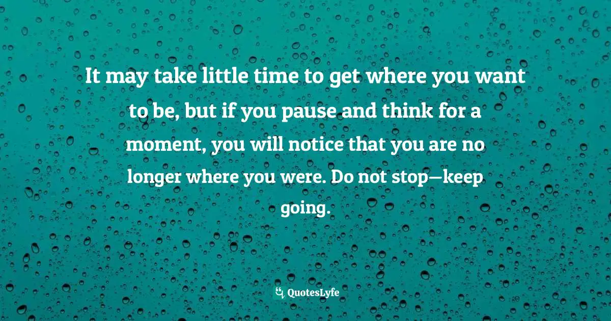 It may take little time to get where you want to be, but if you pause and think for a moment, you will notice that you are no longer where you were. Do not stop—keep going.