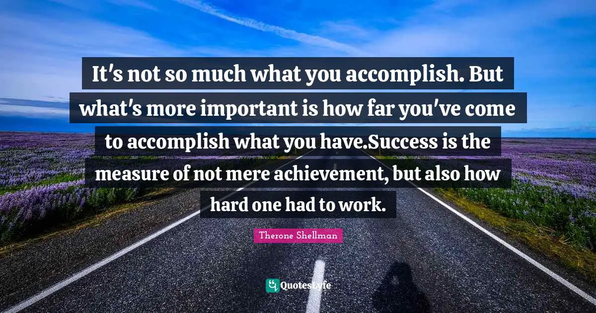 It's not so much what you accomplish. But what's more important is how far you've come to accomplish what you have.Success is the measure of not mere achievement, but also how hard one had to work.