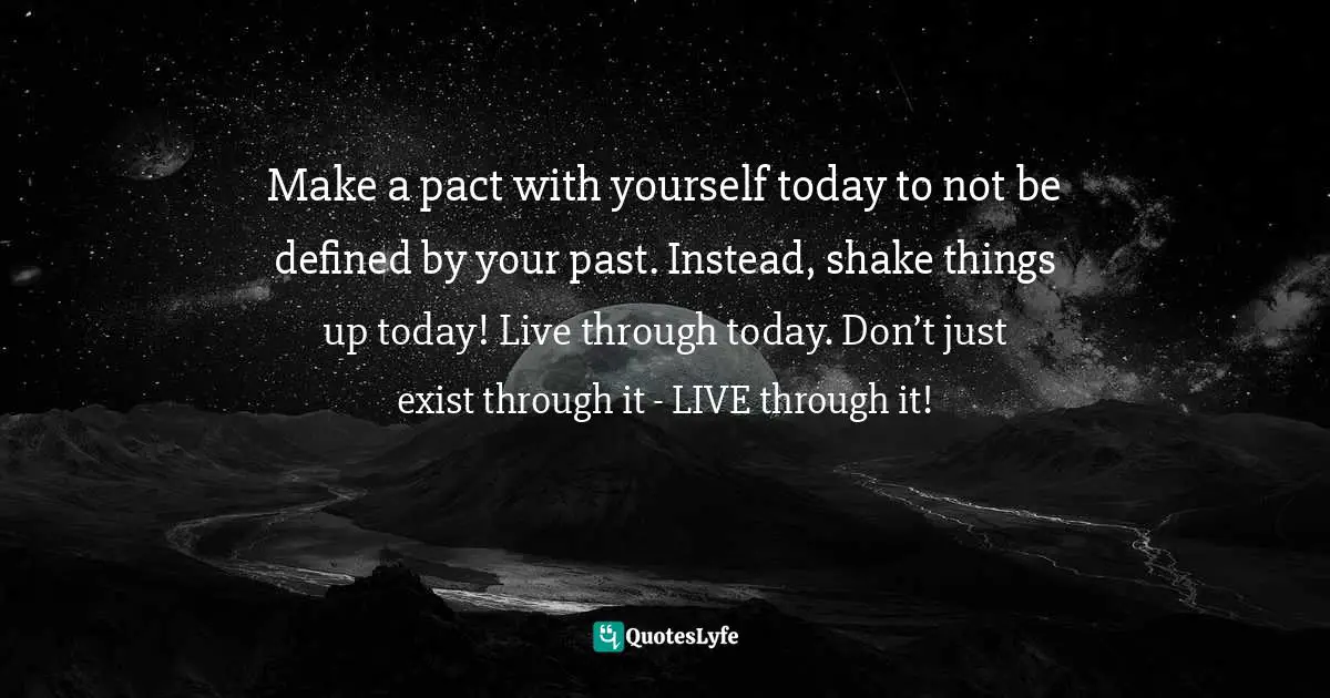 Make a pact with yourself today to not be defined by your past. Instead, shake things up today! Live through today. Don’t just exist through it - LIVE through it!
