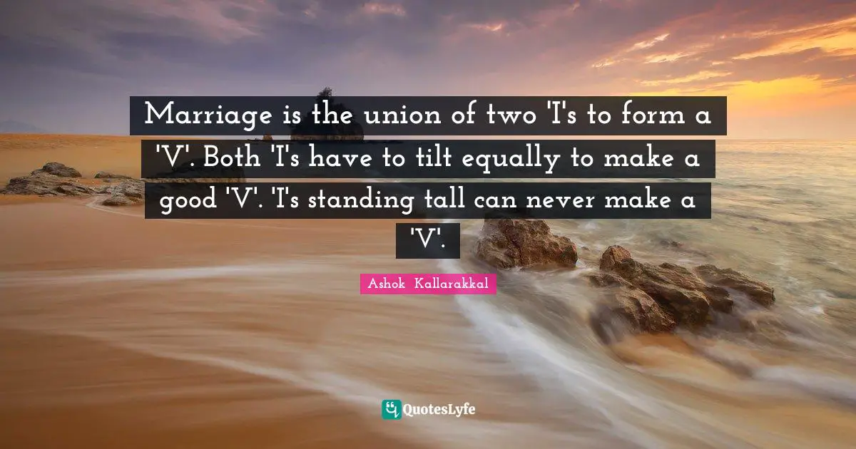 Marriage is the union of two 'I's to form a 'V'. Both 'I's have to tilt equally to make a good 'V'. 'I's standing tall can never make a 'V'.