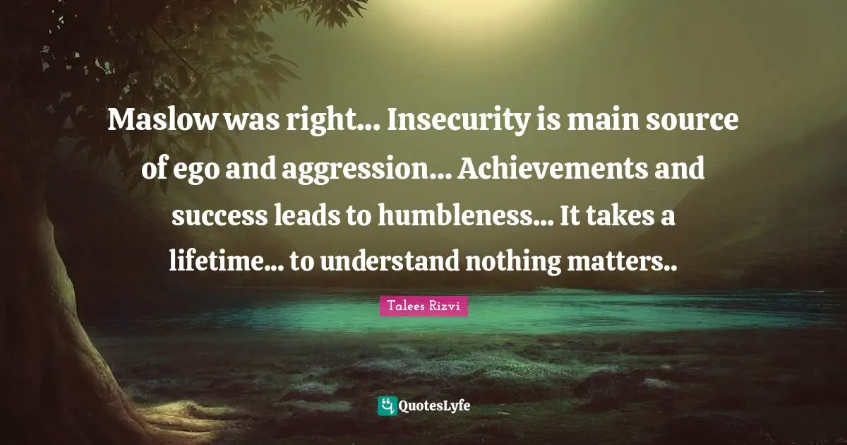 Maslow was right... Insecurity is main source of ego and aggression... Achievements and success leads to humbleness... It takes a lifetime... to understand nothing matters..