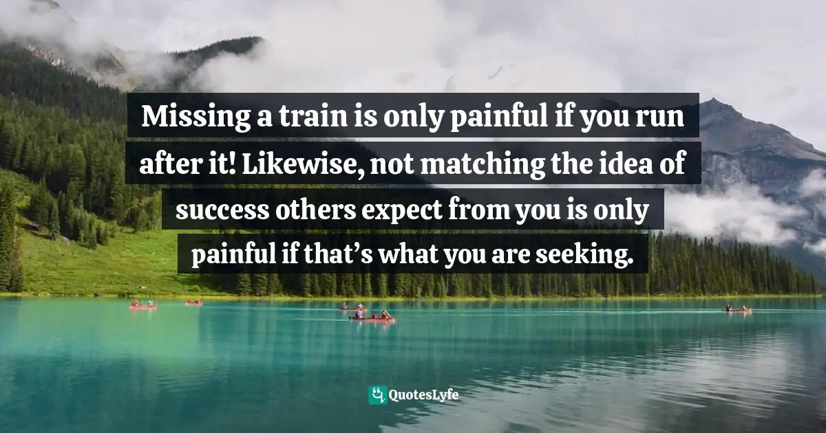 Missing a train is only painful if you run after it! Likewise, not matching the idea of success others expect from you is only painful if that’s what you are seeking.