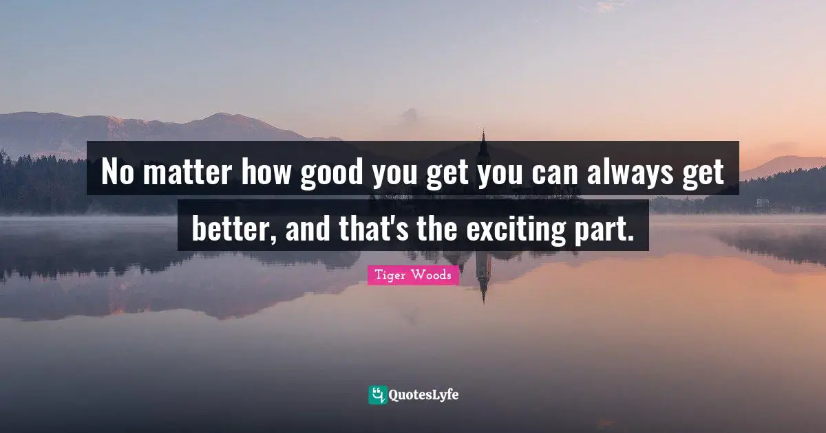 No matter how good you get you can always get better, and that's the exciting part.