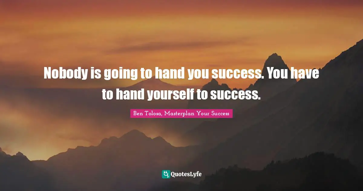 Nobody is going to hand you success. You have to hand yourself to success.