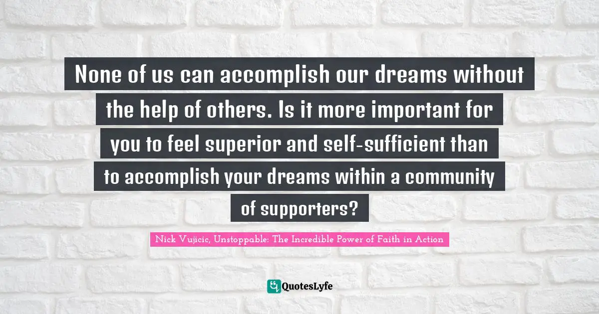 None of us can accomplish our dreams without the help of others. Is it more important for you to feel superior and self-sufficient than to accomplish your dreams within a community of supporters?