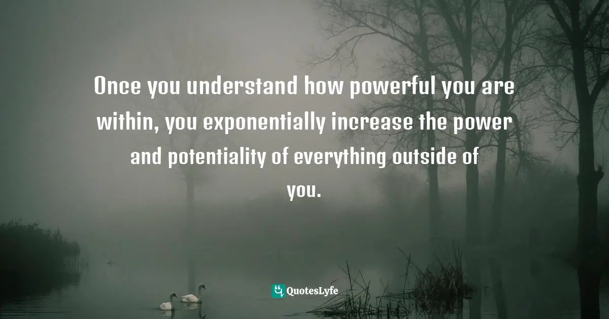 Once you understand how powerful you are within, you exponentially increase the power and potentiality of everything outside of you.