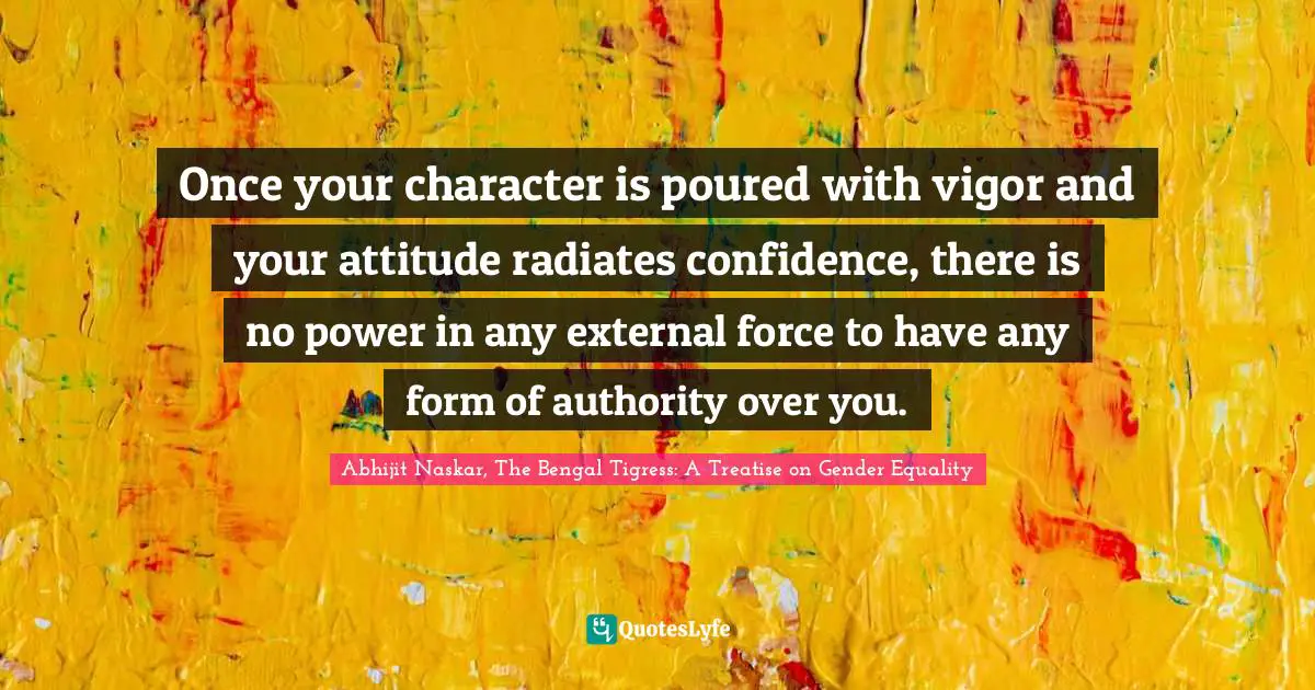Abhijit Naskar, The Bengal Tigress: A Treatise On Gender Equality Quotes: "Once your character is poured with vigor and your attitude radiates confidence, there is no power in any external force to have any form of authority over you."