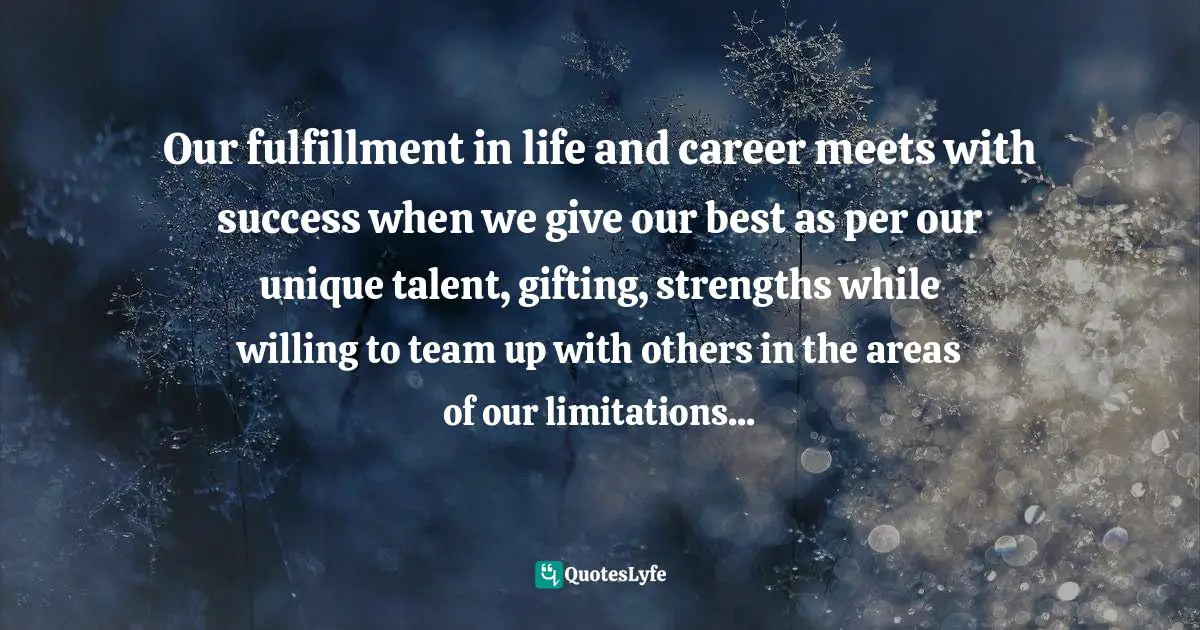 Our fulfillment in life and career meets with success when we give our best as per our unique talent, gifting, strengths while willing to team up with others in the areas of our limitations...