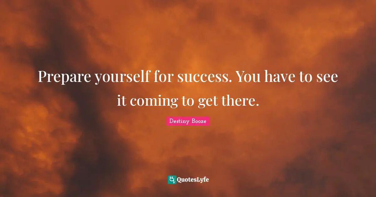 Prepare yourself for success. You have to see it coming to get there.