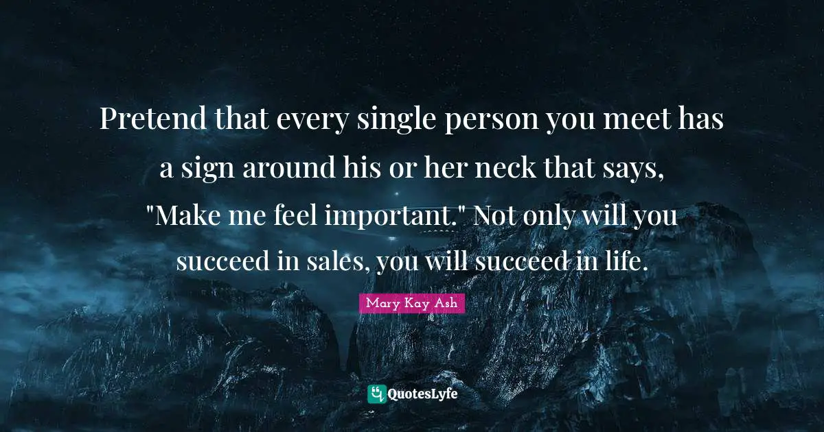 Pretend that every single person you meet has a sign around his or her neck that says, "Make me feel important." Not only will you succeed in sales, you will succeed in life.