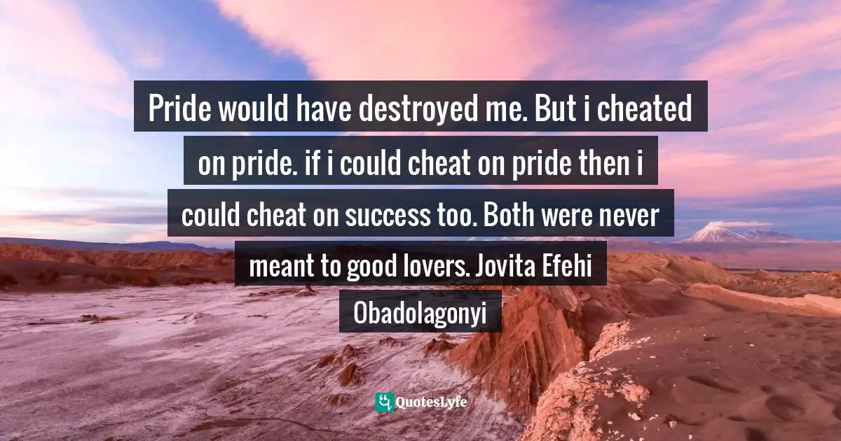 Pride would have destroyed me. But i cheated on pride. if i could cheat on pride then i could cheat on success too. Both were never meant to good lovers. Jovita Efehi Obadolagonyi