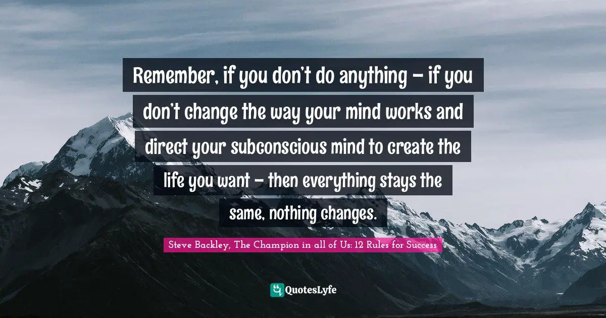 Remember, if you don’t do anything – if you don’t change the way your mind works and direct your subconscious mind to create the life you want – then everything stays the same, nothing changes.