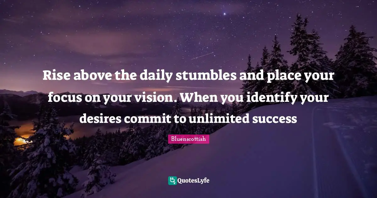 Rise above the daily stumbles and place your focus on your vision. When you identify your desires commit to unlimited success