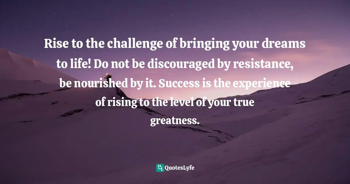 Rise to the challenge of bringing your dreams to life! Do not be discouraged by resistance, be nourished by it. Success is the experience of rising to the level of your true greatness.