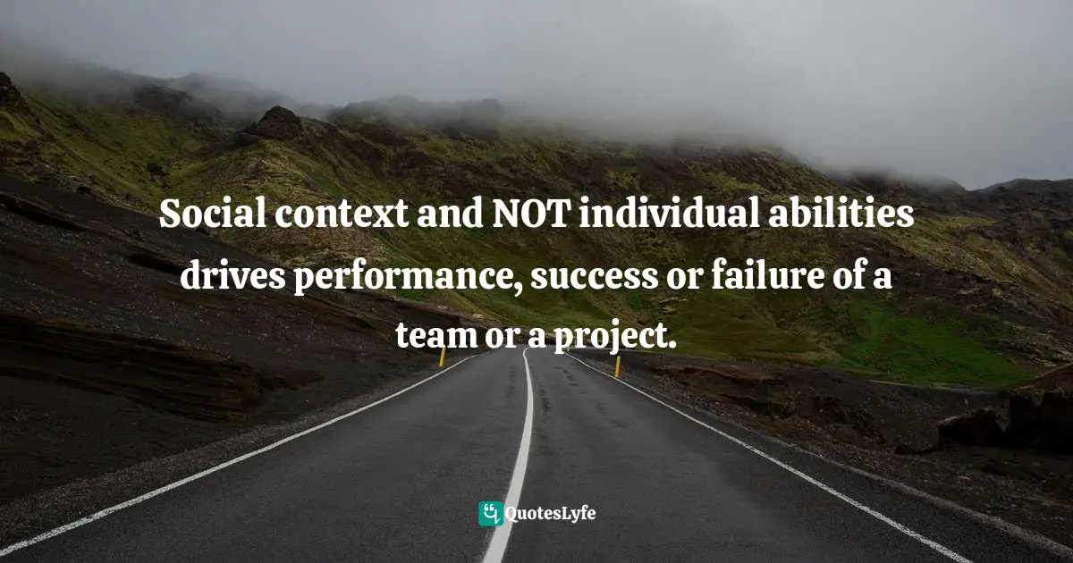 Social context and NOT individual abilities drives performance, success or failure of a team or a project.
