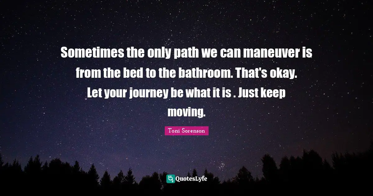 Sometimes the only path we can maneuver is from the bed to the bathroom. That's okay. Let your journey be what it is . Just keep moving.
