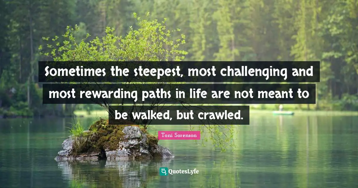 Sometimes the steepest, most challenging and most rewarding paths in life are not meant to be walked, but crawled.