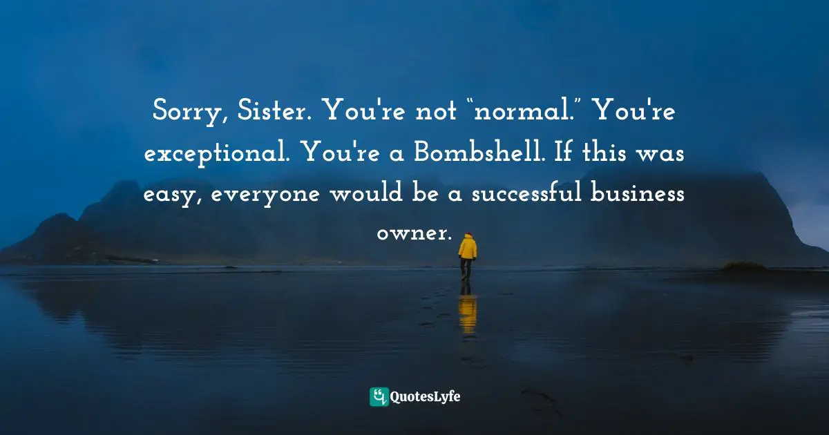 Amber Hurdle, The Bombshell Business Woman: How To Become A Bold, Brave, And Successful Female Entrepreneur Quotes: "Sorry, Sister. You're not “normal.” You're exceptional. You're a Bombshell. If this was easy, everyone would be a successful business owner."