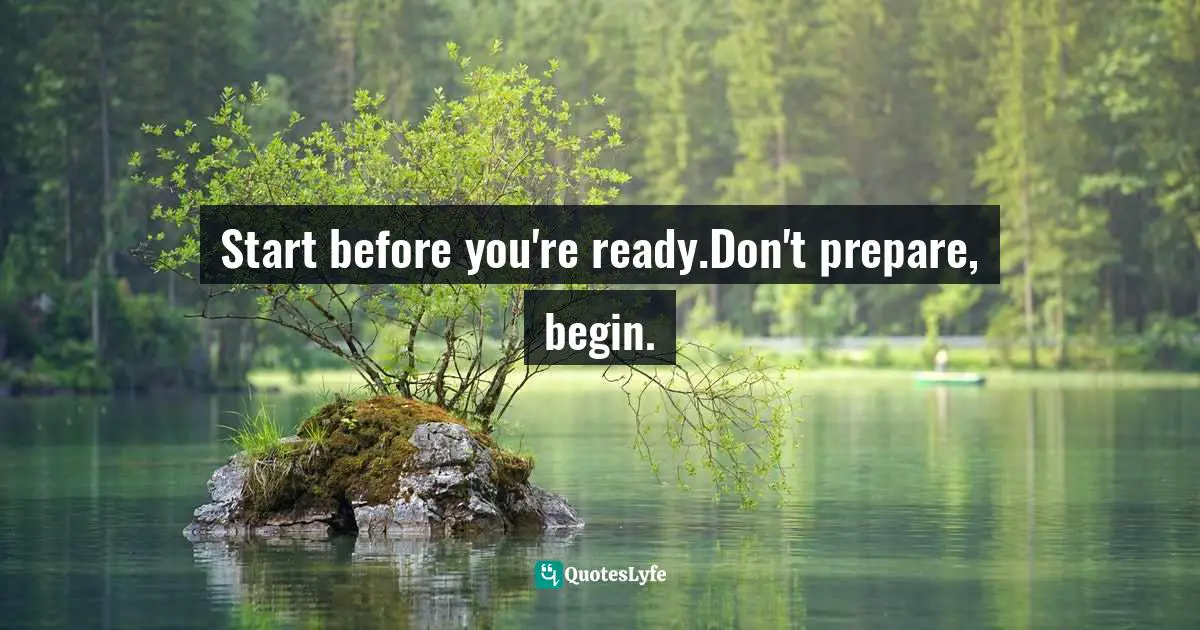 Start before you're ready.Don't prepare, begin.