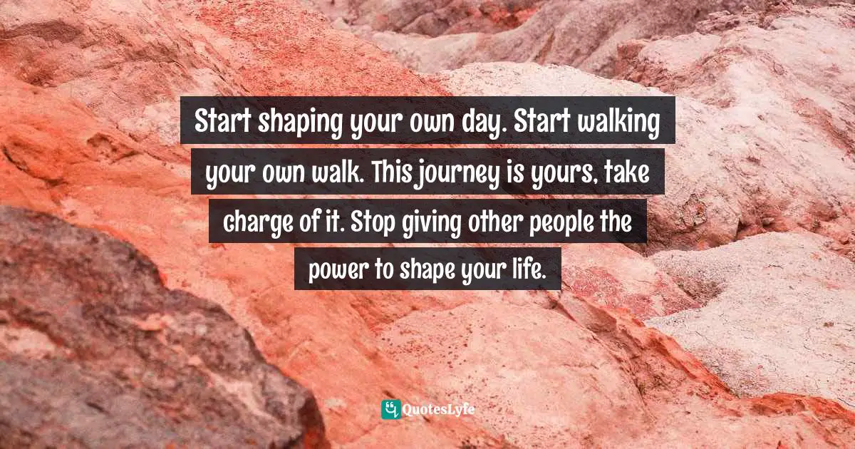 Start shaping your own day. Start walking your own walk. This journey is yours, take charge of it. Stop giving other people the power to shape your life.