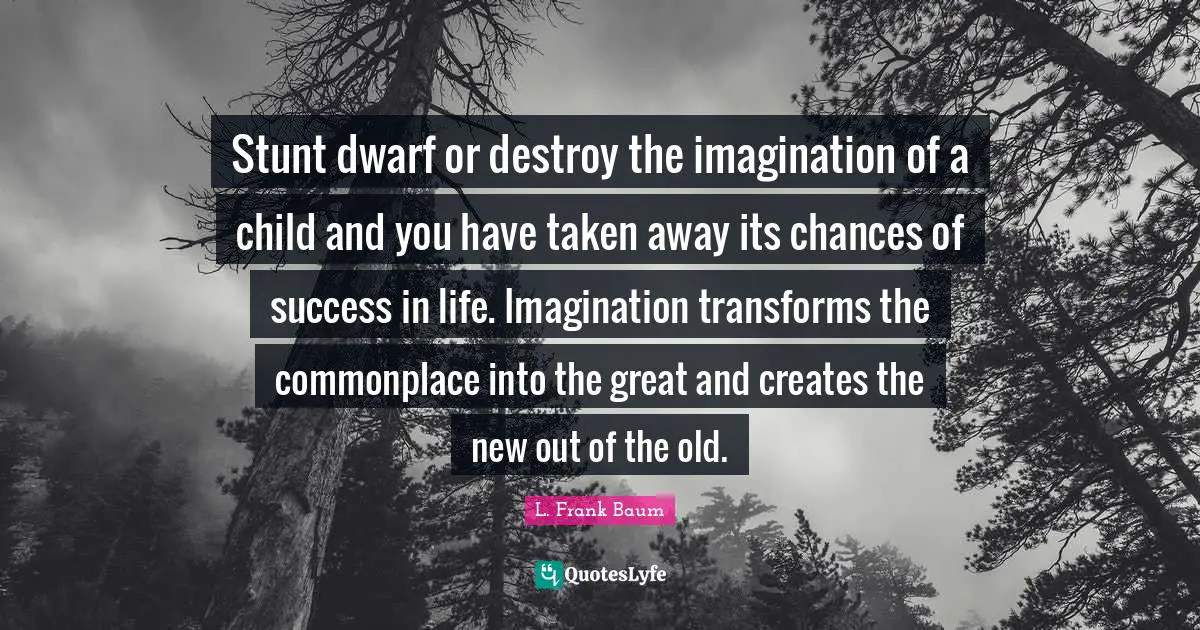 Stunt dwarf or destroy the imagination of a child and you have taken away its chances of success in life. Imagination transforms the commonplace into the great and creates the new out of the old.