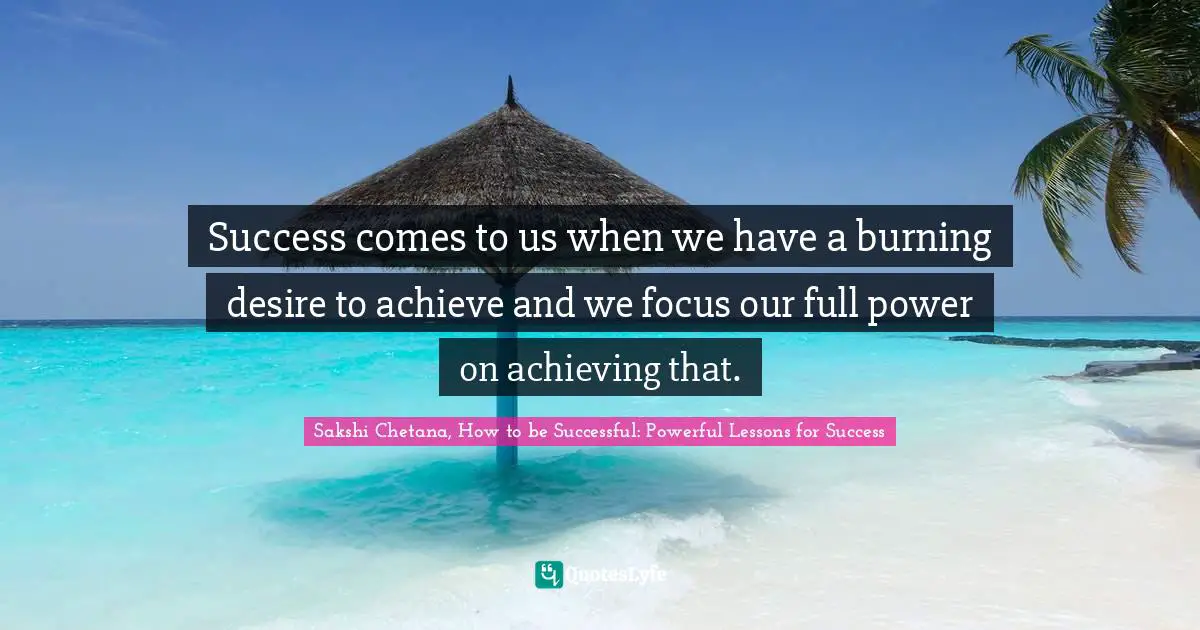Success comes to us when we have a burning desire to achieve and we focus our full power on achieving that.