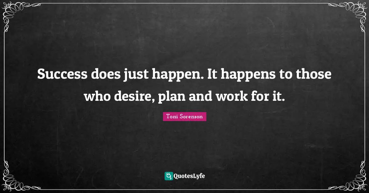 Success does just happen. It happens to those who desire, plan and work for it.