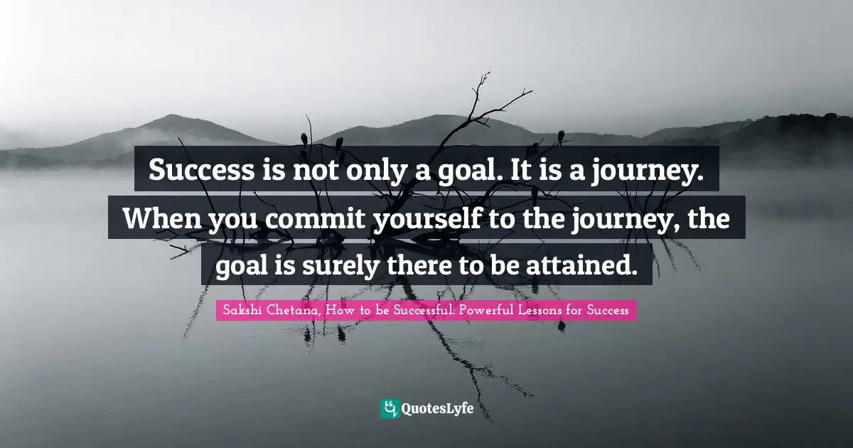 Success is not only a goal. It is a journey. When you commit yourself to the journey, the goal is surely there to be attained.