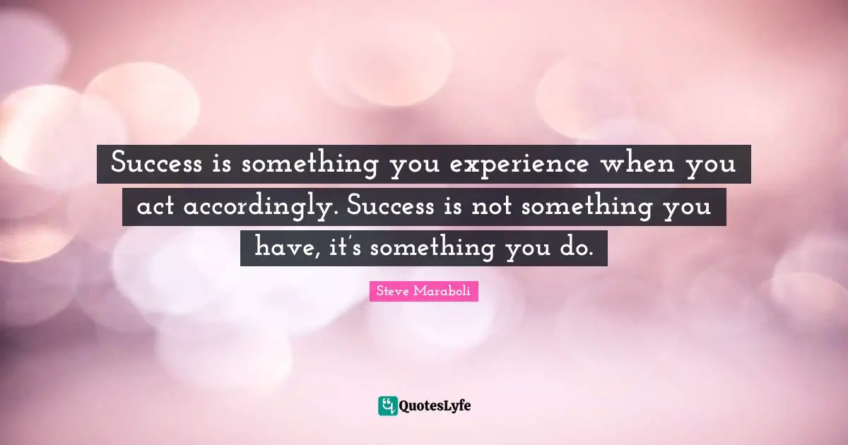 Success is something you experience when you act accordingly. Success is not something you have, it’s something you do.