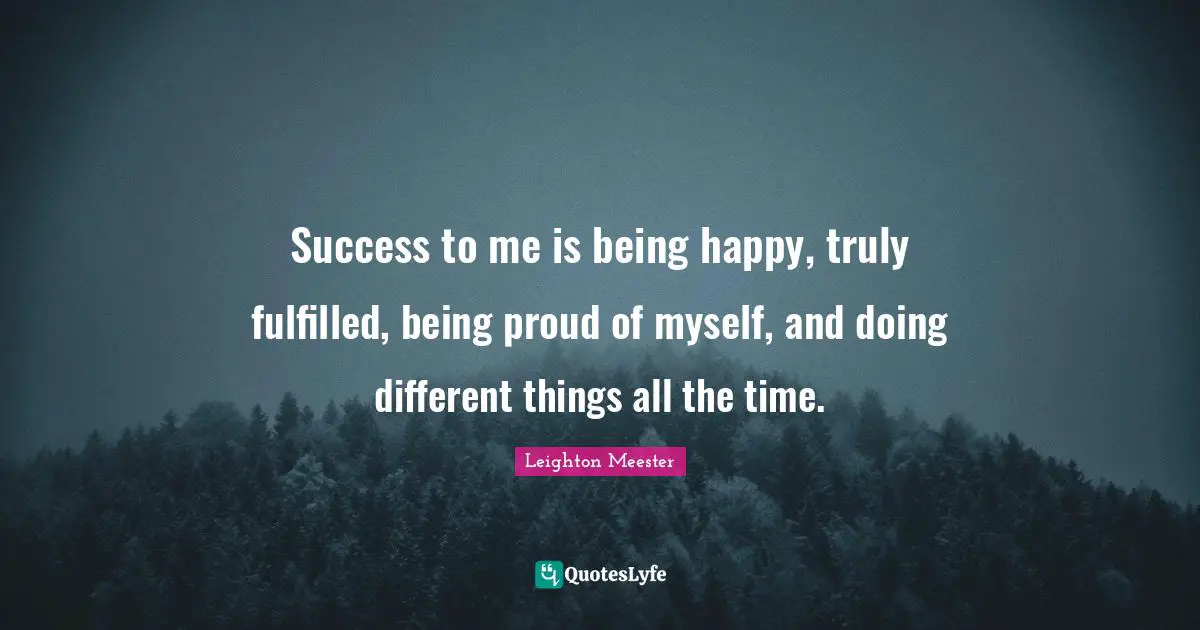 Success to me is being happy, truly fulfilled, being proud of myself, and doing different things all the time.