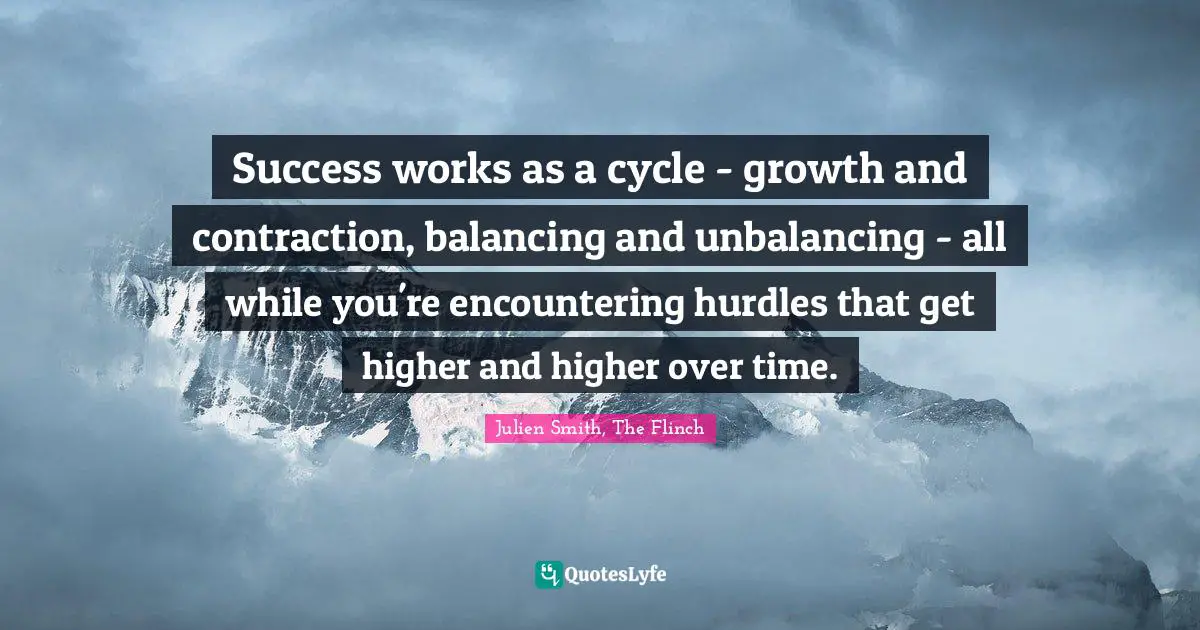Julien Smith, The Flinch Quotes: Success works as a cycle - growth and contraction, balancing and unbalancing - all while you're encountering hurdles that get higher and higher over time.