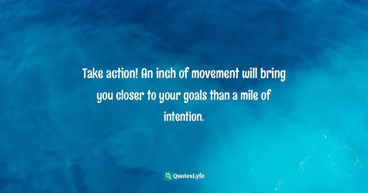 Take action! An inch of movement will bring you closer to your goals than a mile of intention.