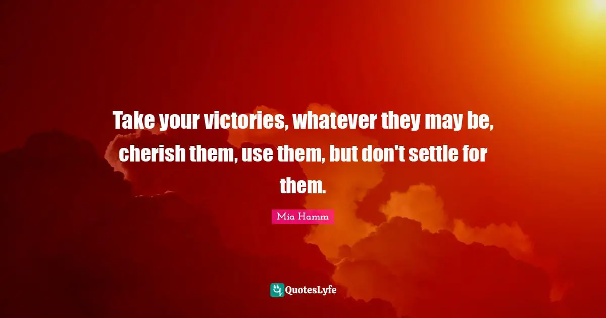 Take your victories, whatever they may be, cherish them, use them, but don't settle for them.