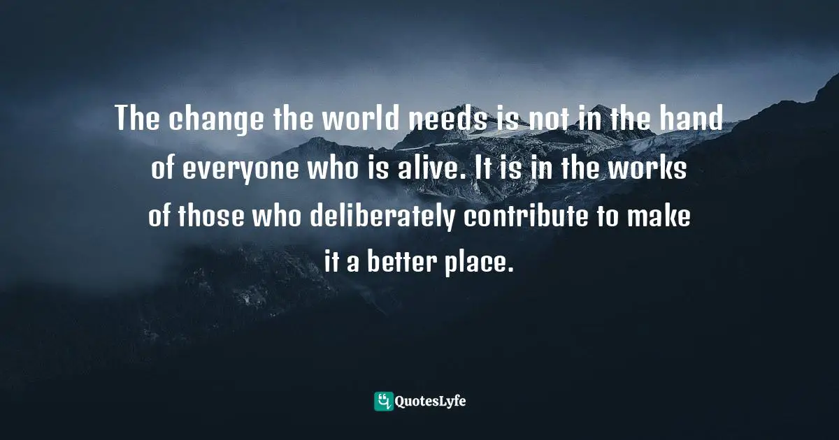 The change the world needs is not in the hand of everyone who is alive. It is in the works of those who deliberately contribute to make it a better place.