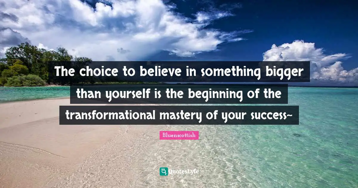 The choice to believe in something bigger than yourself is the beginning of the transformational mastery of your success~