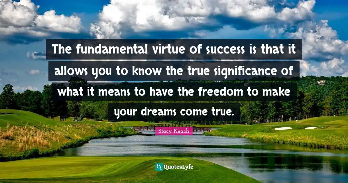 The fundamental virtue of success is that it allows you to know the true significance of what it means to have the freedom to make your dreams come true.