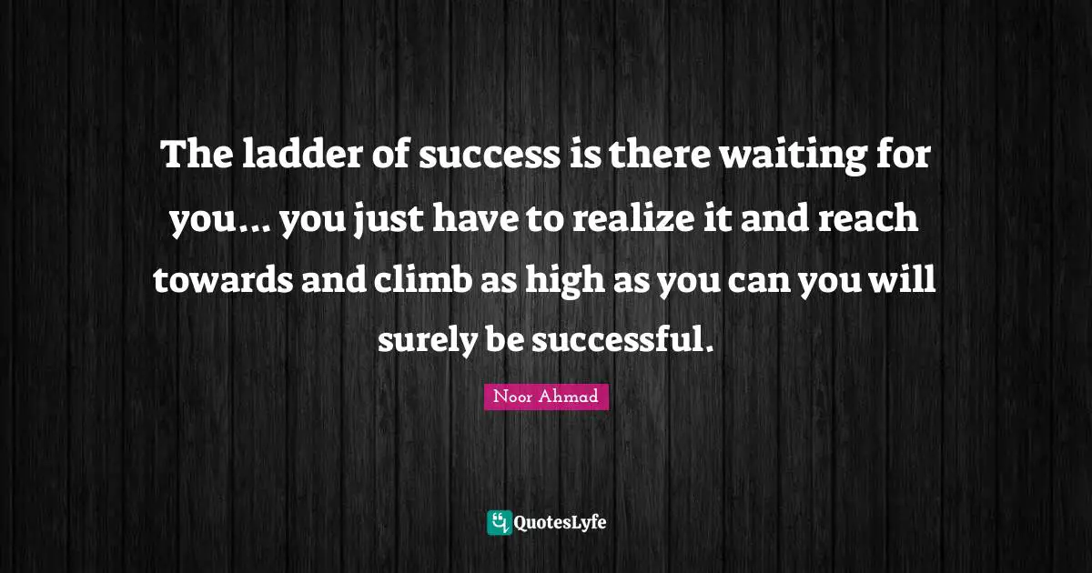 The ladder of success is there waiting for you... you just have to realize it and reach towards and climb as high as you can you will surely be successful.