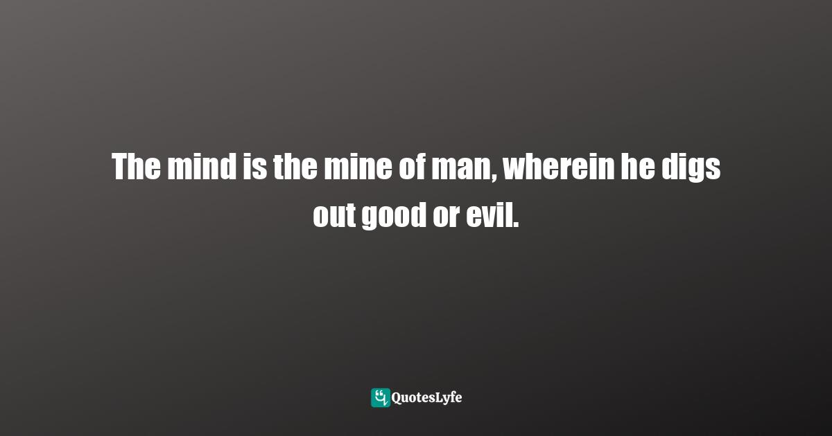The mind is the mine of man, wherein he digs out good or evil.