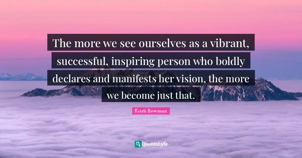 The more we see ourselves as a vibrant, successful, inspiring person who boldly declares and manifests her vision, the more we become just that.